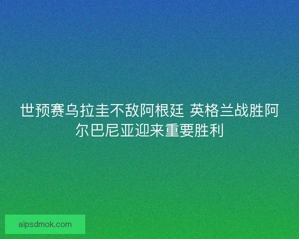 世预赛乌拉圭不敌阿根廷 英格兰战胜阿尔巴尼亚迎来重要胜利