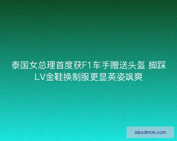 泰国女总理首度获F1车手赠送头盔 脚踩LV金鞋换制服更显英姿飒爽 泰国女总理首度获F1车手赠送头盔 脚踩LV金鞋换制服更显英姿飒爽