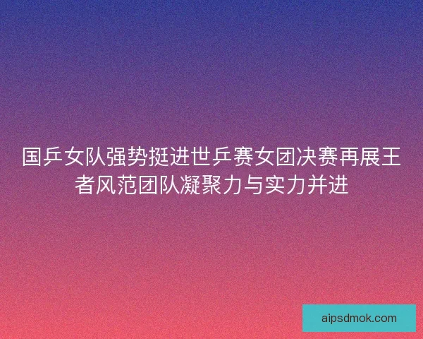 国乒女队强势挺进世乒赛女团决赛再展王者风范团队凝聚力与实力并进