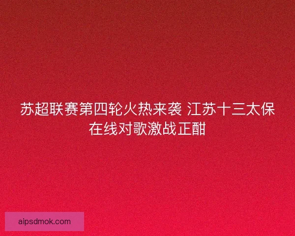 苏超联赛第四轮火热来袭 江苏十三太保在线对歌激战正酣