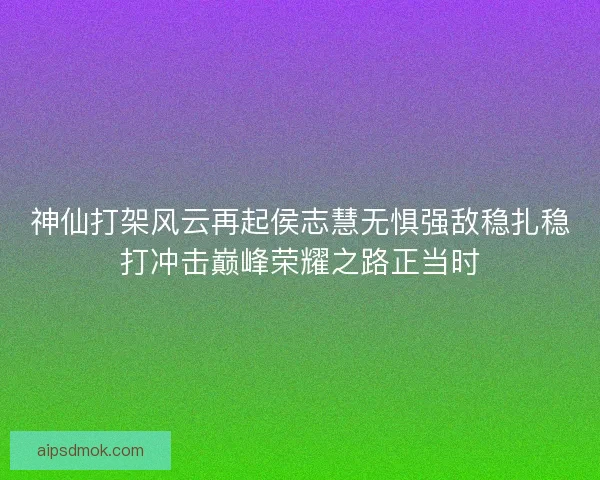 神仙打架风云再起侯志慧无惧强敌稳扎稳打冲击巅峰荣耀之路正当时