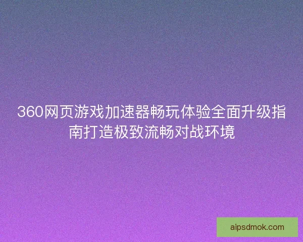 360网页游戏加速器畅玩体验全面升级指南打造极致流畅对战环境