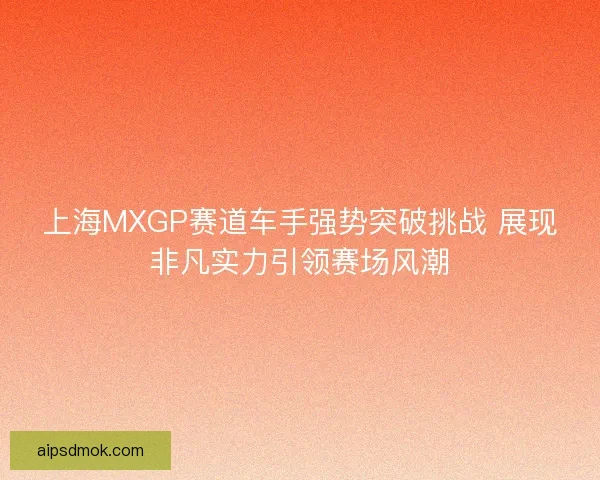 上海MXGP赛道车手强势突破挑战 展现非凡实力引领赛场风潮