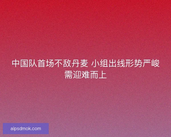 中国队首场不敌丹麦 小组出线形势严峻需迎难而上