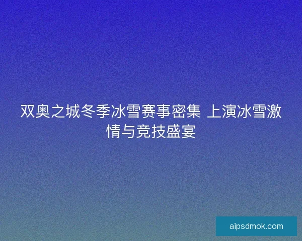 双奥之城冬季冰雪赛事密集 上演冰雪激情与竞技盛宴