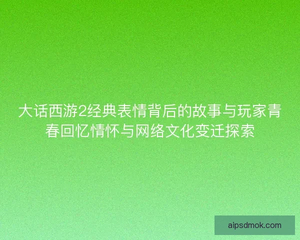 大话西游2经典表情背后的故事与玩家青春回忆情怀与网络文化变迁探索
