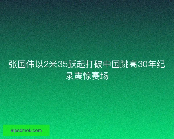 张国伟以2米35跃起打破中国跳高30年纪录震惊赛场
