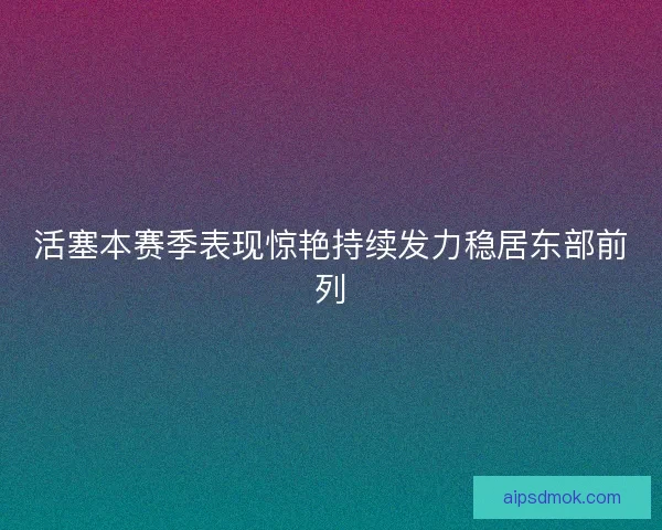 活塞本赛季表现惊艳持续发力稳居东部前列