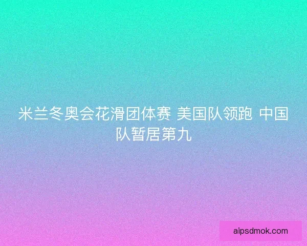 米兰冬奥会花滑团体赛 美国队领跑 中国队暂居第九