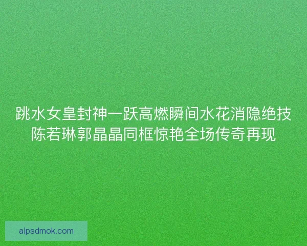 跳水女皇封神一跃高燃瞬间水花消隐绝技陈若琳郭晶晶同框惊艳全场传奇再现