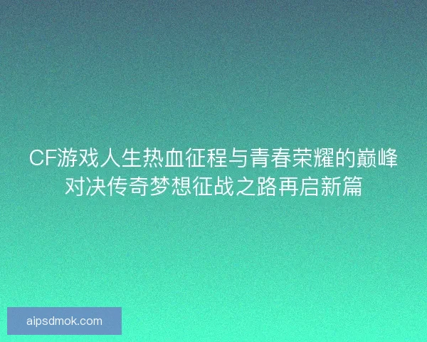 CF游戏人生热血征程与青春荣耀的巅峰对决传奇梦想征战之路再启新篇