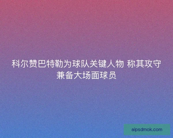科尔赞巴特勒为球队关键人物 称其攻守兼备大场面球员 科尔赞巴特勒为球队关键人物 称其攻守兼备大场面球员