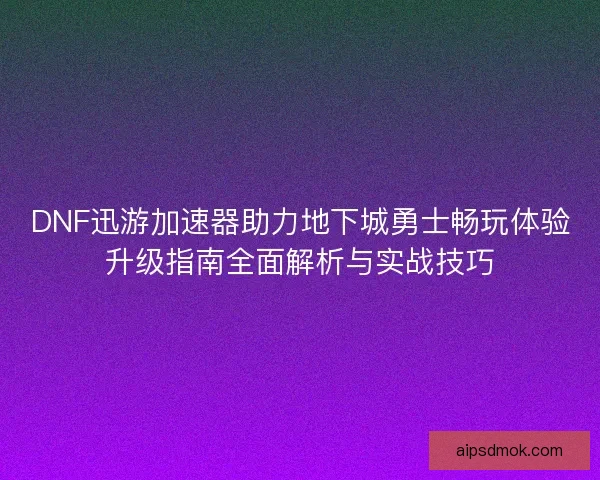 DNF迅游加速器助力地下城勇士畅玩体验升级指南全面解析与实战技巧 DNF迅游加速器助力地下城勇士畅玩体验升级指南全面解析与实战技巧
