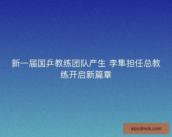 新一届国乒教练团队产生 李隼担任总教练开启新篇章 新一届国乒教练团队产生 李隼担任总教练开启新篇章