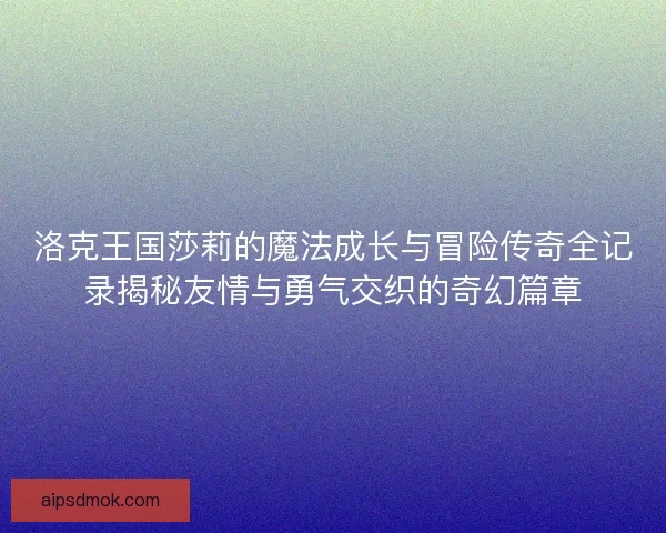 洛克王国莎莉的魔法成长与冒险传奇全记录揭秘友情与勇气交织的奇幻篇章