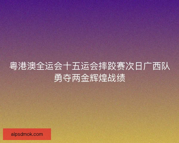 粤港澳全运会十五运会摔跤赛次日广西队勇夺两金辉煌战绩