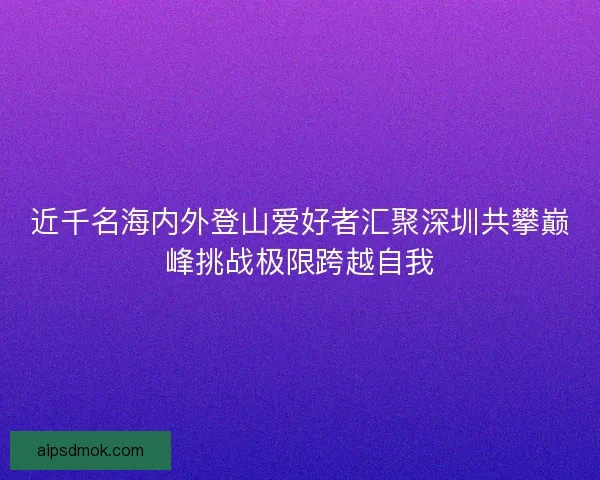 近千名海内外登山爱好者汇聚深圳共攀巅峰挑战极限跨越自我