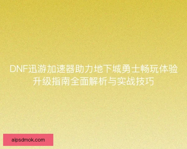 DNF迅游加速器助力地下城勇士畅玩体验升级指南全面解析与实战技巧