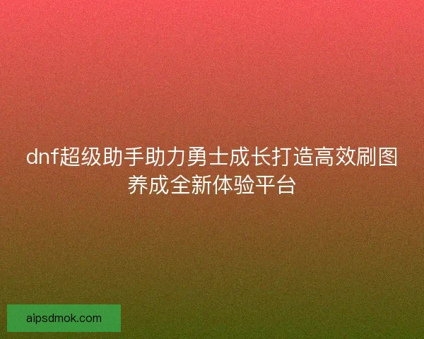 dnf超级助手助力勇士成长打造高效刷图养成全新体验平台 dnf超级助手助力勇士成长打造高效刷图养成全新体验平台