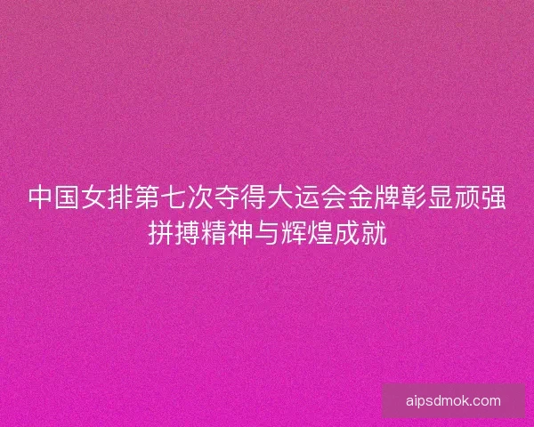 中国女排第七次夺得大运会金牌彰显顽强拼搏精神与辉煌成就