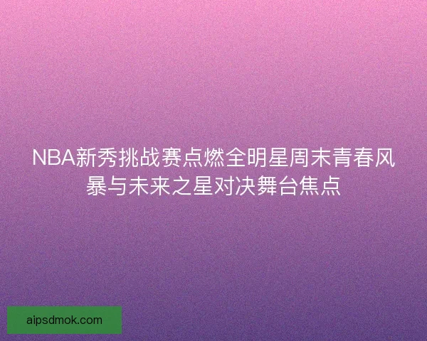 NBA新秀挑战赛点燃全明星周末青春风暴与未来之星对决舞台焦点 NBA新秀挑战赛点燃全明星周末青春风暴与未来之星对决舞台焦点