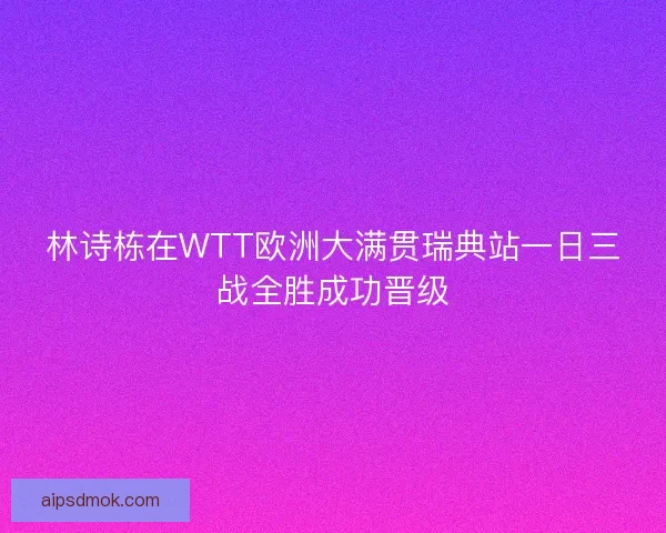 林诗栋在WTT欧洲大满贯瑞典站一日三战全胜成功晋级 林诗栋在WTT欧洲大满贯瑞典站一日三战全胜成功晋级