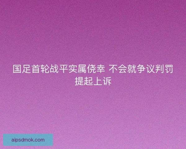 国足首轮战平实属侥幸 不会就争议判罚提起上诉 国足首轮战平实属侥幸 不会就争议判罚提起上诉